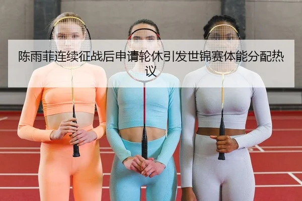 陈雨菲连续征战后申请轮休引发世锦赛体能分配热议
